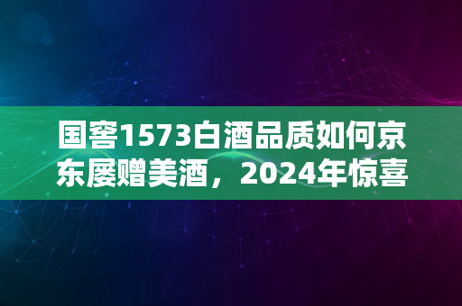 国窖1573白酒品质如何京东屡赠美酒，2024年惊喜不断