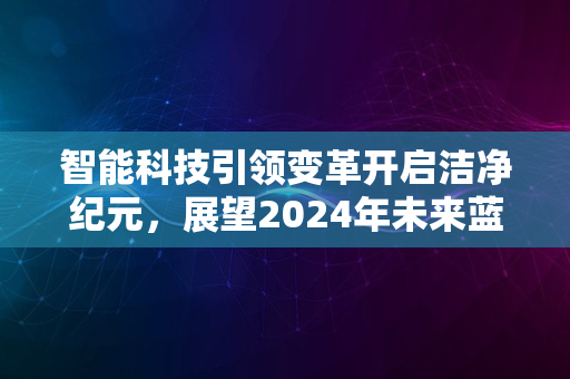 智能科技引领变革开启洁净纪元，展望2024年未来蓝图