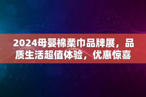 2024母婴棉柔巾品牌展，品质生活超值体验，优惠惊喜连连