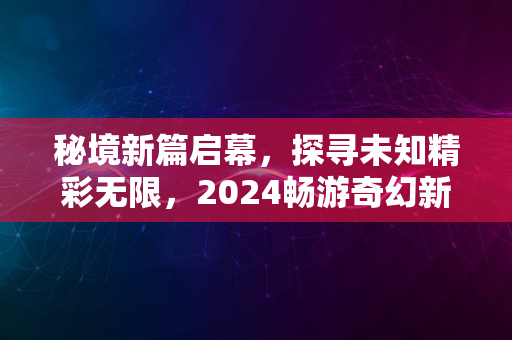 秘境新篇启幕，探寻未知精彩无限，2024畅游奇幻新境界