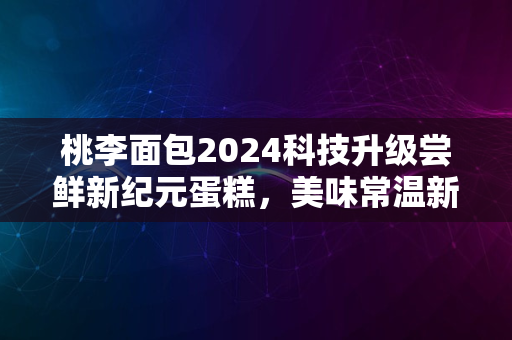 桃李面包2024科技升级尝鲜新纪元蛋糕，美味常温新境界