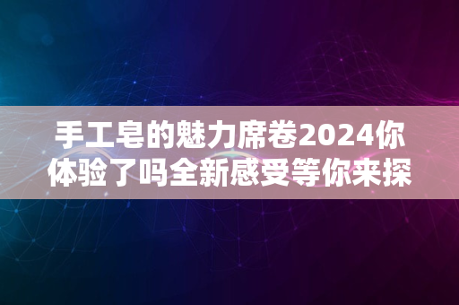 手工皂的魅力席卷2024你体验了吗全新感受等你来探秘