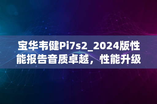 宝华韦健Pi7s2_2024版性能报告音质卓越，性能升级