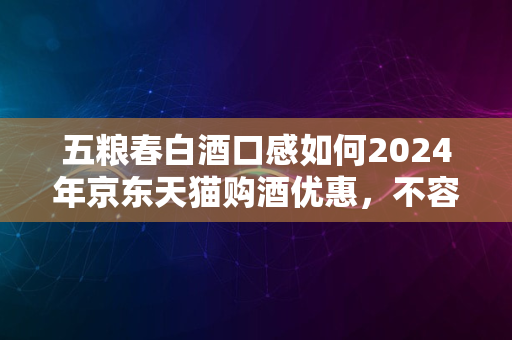 五粮春白酒口感如何2024年京东天猫购酒优惠，不容错过