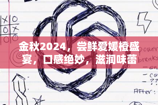 金秋2024，尝鲜爱媛橙盛宴，口感绝妙，滋润味蕾