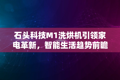 石头科技M1洗烘机引领家电革新，智能生活趋势前瞻2024