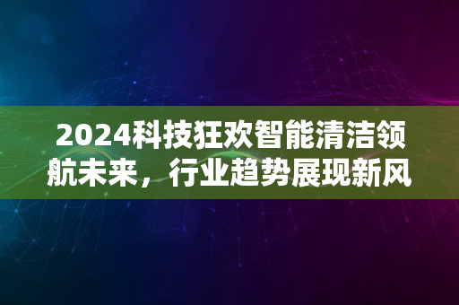 2024科技狂欢智能清洁领航未来，行业趋势展现新风采