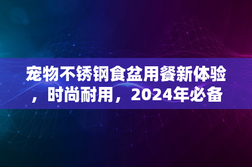 宠物不锈钢食盆用餐新体验，时尚耐用，2024年必备之选