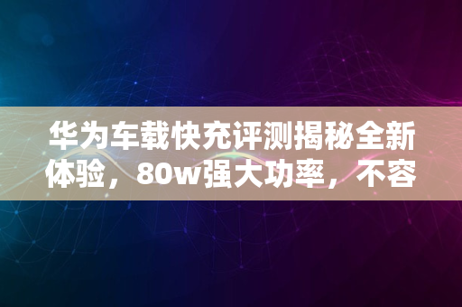 华为车载快充评测揭秘全新体验，80w强大功率，不容错过