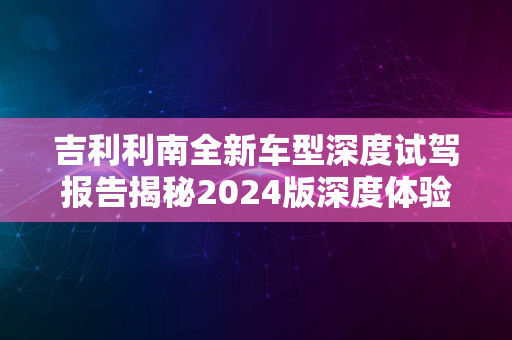 吉利利南全新车型深度试驾报告揭秘2024版深度体验