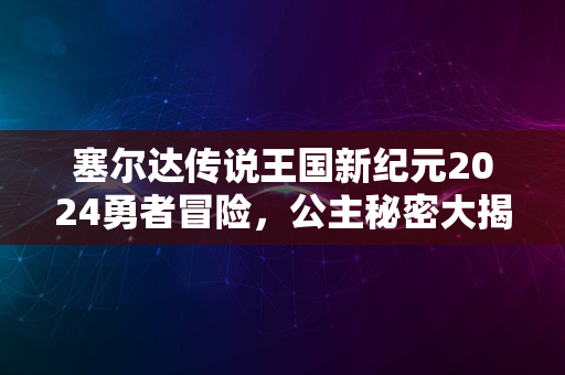 塞尔达传说王国新纪元2024勇者冒险，公主秘密大揭秘