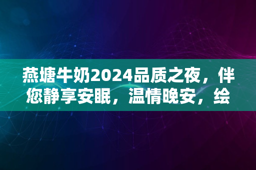 燕塘牛奶2024品质之夜，伴您静享安眠，温情晚安，绘梦长图