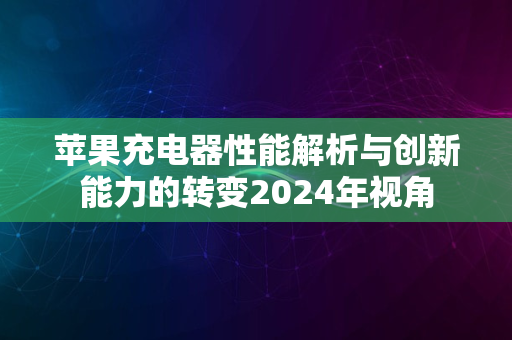 苹果充电器性能解析与创新能力的转变2024年视角