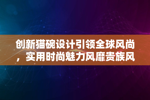 创新猫碗设计引领全球风尚，实用时尚魅力风靡贵族风范2024