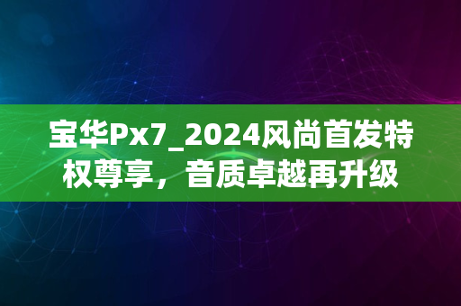 宝华Px7_2024风尚首发特权尊享，音质卓越再升级