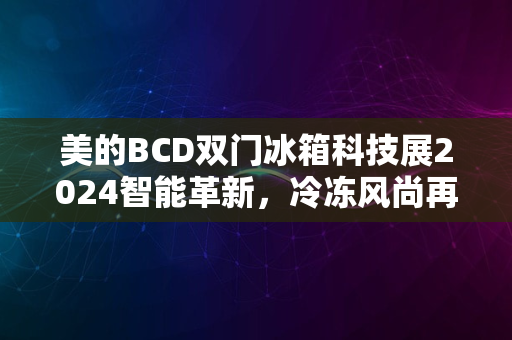 美的BCD双门冰箱科技展2024智能革新，冷冻风尚再升级