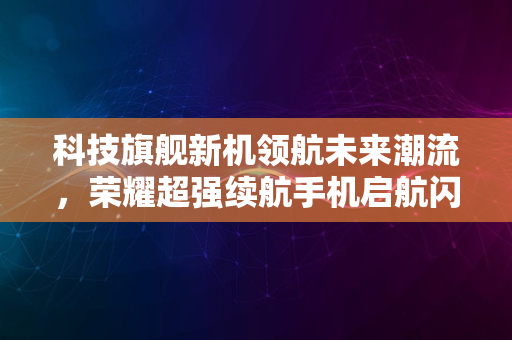 科技旗舰新机领航未来潮流，荣耀超强续航手机启航闪耀2024