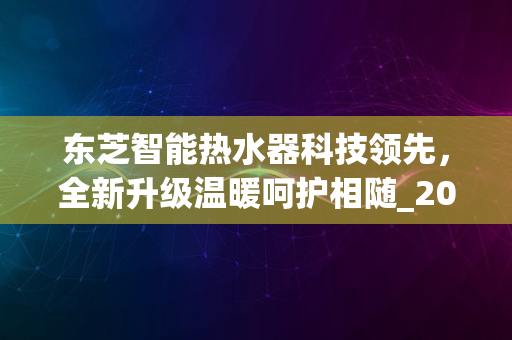 东芝智能热水器科技领先，全新升级温暖呵护相随_2024