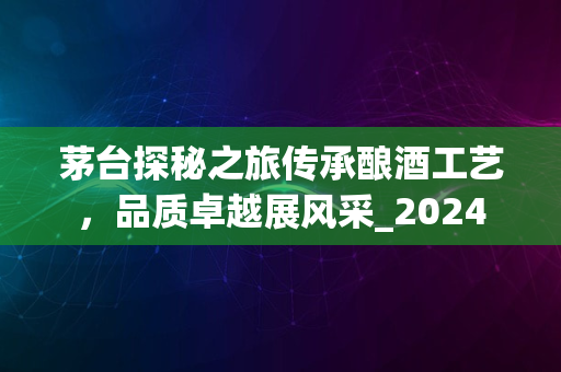 茅台探秘之旅传承酿酒工艺，品质卓越展风采_2024