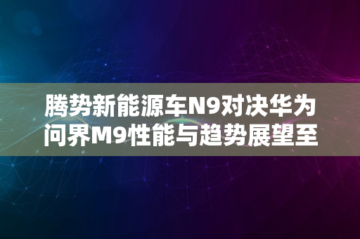 腾势新能源车N9对决华为问界M9性能与趋势展望至2024