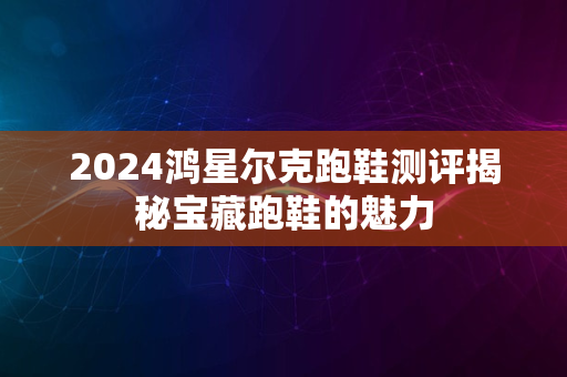 2024鸿星尔克跑鞋测评揭秘宝藏跑鞋的魅力