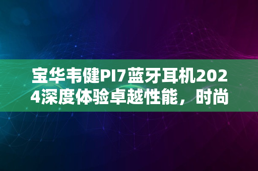 宝华韦健PI7蓝牙耳机2024深度体验卓越性能，时尚之选