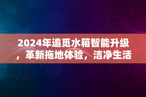 2024年追觅水箱智能升级，革新拖地体验，洁净生活每一天