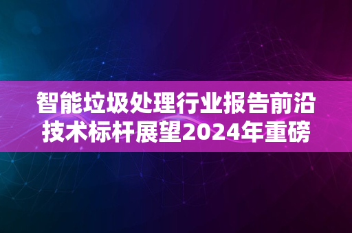 智能垃圾处理行业报告前沿技术标杆展望2024年重磅出炉