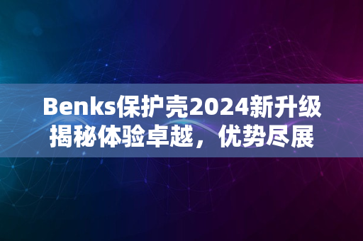 Benks保护壳2024新升级揭秘体验卓越，优势尽展