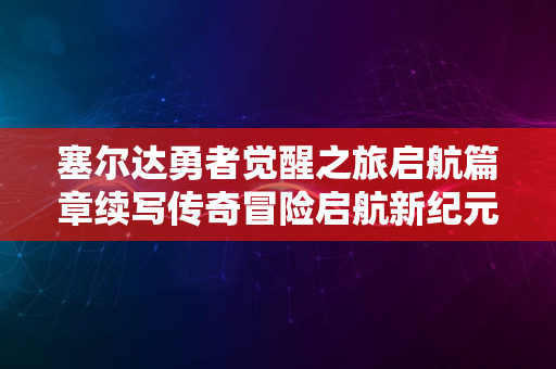 塞尔达勇者觉醒之旅启航篇章续写传奇冒险启航新纪元2024