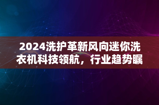 2024洗护革新风向迷你洗衣机科技领航，行业趋势瞩目变革