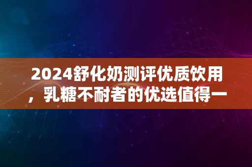 2024舒化奶测评优质饮用，乳糖不耐者的优选值得一试