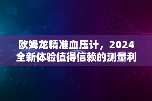 欧姆龙精准血压计，2024全新体验值得信赖的测量利器