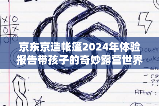 京东京造帐篷2024年体验报告带孩子的奇妙露营世界