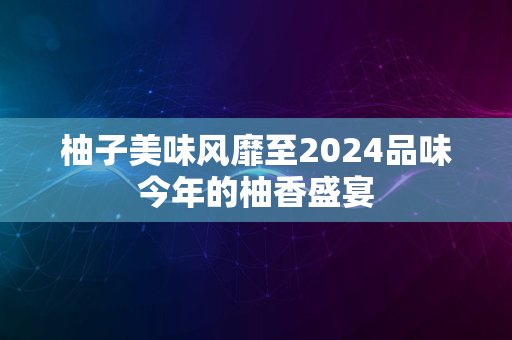 柚子美味风靡至2024品味今年的柚香盛宴