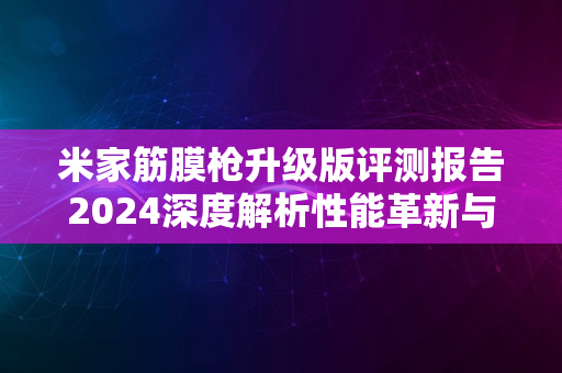 米家筋膜枪升级版评测报告2024深度解析性能革新与优势