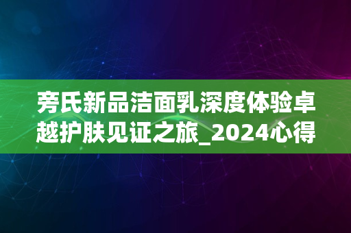 旁氏新品洁面乳深度体验卓越护肤见证之旅_2024心得分享