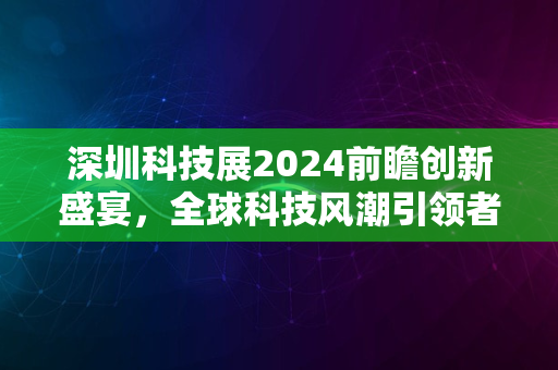 深圳科技展2024前瞻创新盛宴，全球科技风潮引领者