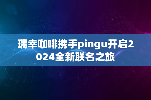 瑞幸咖啡携手pingu开启2024全新联名之旅