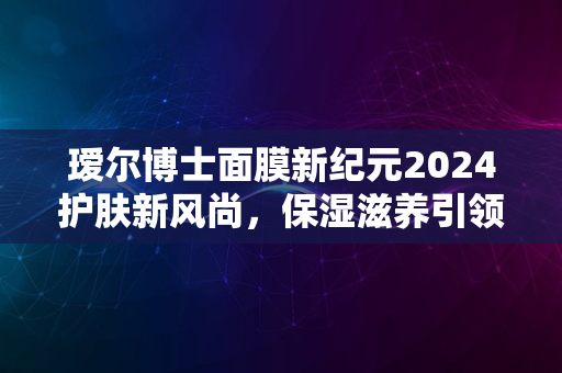 瑷尔博士面膜新纪元2024护肤新风尚，保湿滋养引领潮流