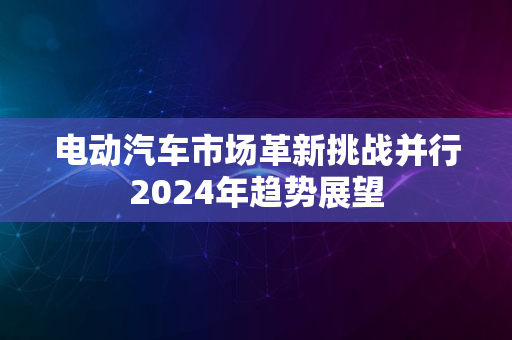 电动汽车市场革新挑战并行2024年趋势展望