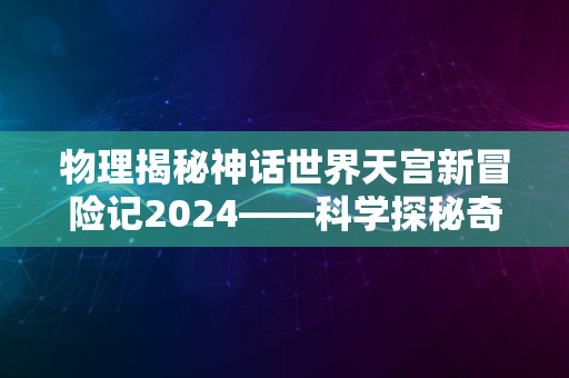 物理揭秘神话世界天宫新冒险记2024——科学探秘奇妙之旅