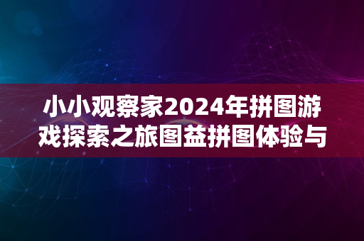 小小观察家2024年拼图游戏探索之旅图益拼图体验与评测