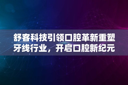 舒客科技引领口腔革新重塑牙线行业，开启口腔新纪元2024