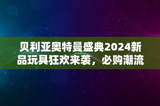 贝利亚奥特曼盛典2024新品玩具狂欢来袭，必购潮流启幕