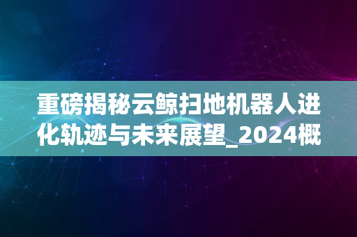 重磅揭秘云鲸扫地机器人进化轨迹与未来展望_2024概览