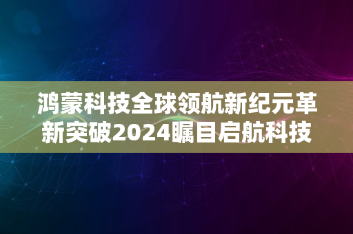 鸿蒙科技全球领航新纪元革新突破2024瞩目启航科技时代