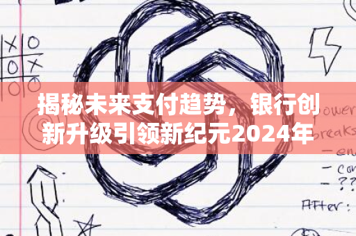 揭秘未来支付趋势，银行创新升级引领新纪元2024年发展浪潮