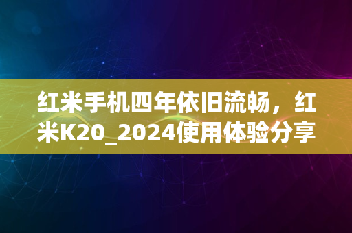 红米手机四年依旧流畅，红米K20_2024使用体验分享