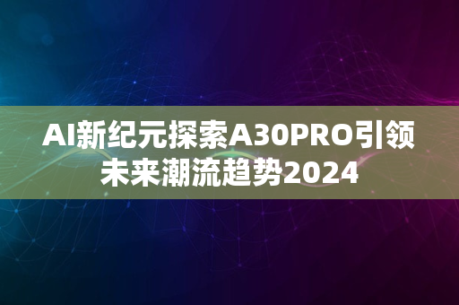 AI新纪元探索A30PRO引领未来潮流趋势2024